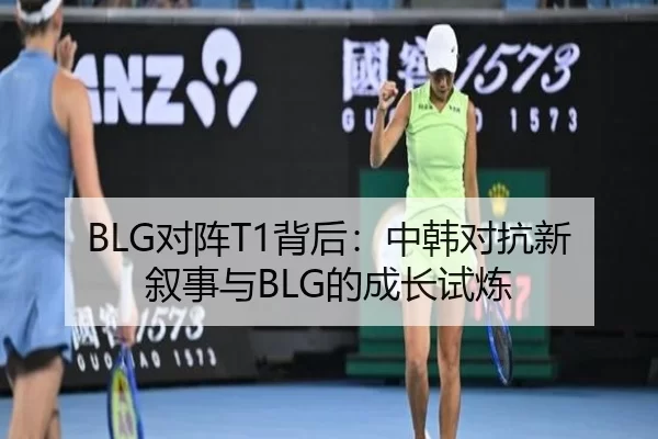 BLG对阵T1背后：中韩对抗新叙事与BLG的成长试炼